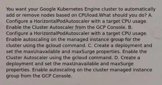 You want your Google Kubernetes Engine cluster to automatically add or remove nodes based on CPUload.What should you do? A. Configure a HorizontalPodAutoscaler with a target CPU usage. Enable the Cluster Autoscaler from the GCP Console. B. Configure a HorizontalPodAutoscaler with a target CPU usage. Enable autoscaling on the managed instance group for the cluster using the gcloud command. C. Create a deployment and set the maxUnavailable and maxSurge properties. Enable the Cluster Autoscaler using the gcloud command. D. Create a deployment and set the maxUnavailable and maxSurge properties. Enable autoscaling on the cluster managed instance group from the GCP Console.