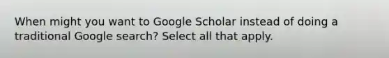 When might you want to Google Scholar instead of doing a traditional Google search? Select all that apply.