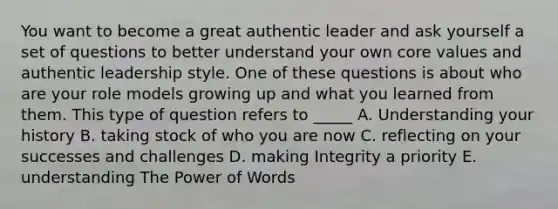 You want to become a great authentic leader and ask yourself a set of questions to better understand your own core values and authentic leadership style. One of these questions is about who are your role models growing up and what you learned from them. This type of question refers to _____ A. Understanding your history B. taking stock of who you are now C. reflecting on your successes and challenges D. making Integrity a priority E. understanding The Power of Words