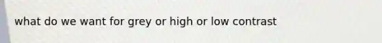 what do we want for grey or high or low contrast