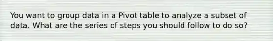 You want to group data in a Pivot table to analyze a subset of data. What are the series of steps you should follow to do so?