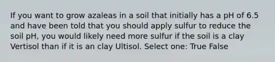 If you want to grow azaleas in a soil that initially has a pH of 6.5 and have been told that you should apply sulfur to reduce the soil pH, you would likely need more sulfur if the soil is a clay Vertisol than if it is an clay Ultisol. Select one: True False