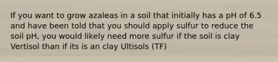 If you want to grow azaleas in a soil that initially has a pH of 6.5 and have been told that you should apply sulfur to reduce the soil pH, you would likely need more sulfur if the soil is clay Vertisol than if its is an clay Ultisols (TF)