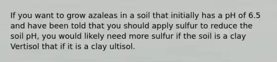 If you want to grow azaleas in a soil that initially has a pH of 6.5 and have been told that you should apply sulfur to reduce the soil pH, you would likely need more sulfur if the soil is a clay Vertisol that if it is a clay ultisol.