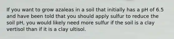 If you want to grow azaleas in a soil that initially has a pH of 6.5 and have been told that you should apply sulfur to reduce the soil pH, you would likely need more sulfur if the soil is a clay vertisol than if it is a clay ultisol.