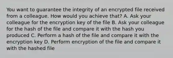 You want to guarantee the integrity of an encrypted file received from a colleague. How would you achieve that? A. Ask your colleague for the encryption key of the file B. Ask your colleague for the hash of the file and compare it with the hash you produced C. Perform a hash of the file and compare it with the encryption key D. Perform encryption of the file and compare it with the hashed file