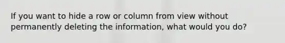 If you want to hide a row or column from view without permanently deleting the information, what would you do?