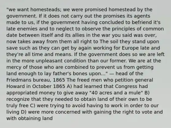 "we want homesteads; we were promised homestead by the government. If it does not carry out the promises its agents made to us, if the government having concluded to befriend it's late enemies and to neglect to observe the principles of common date between itself and its allies in the war you said was over, now takes away from them all right to The soil they stand upon save such as they can get by again working for Europe late and they're all time and means. If the government does so we are left in the more unpleasant condition than our former. We are at the mercy of those who are combined to prevent us from getting land enough to lay father's bones upon..." — head of the Friedmans bureau, 1865 The freed men who petition general Howard in October 1865 A) had learned that Congress had appropriated money to give away "40 acres and a mule" B) recognize that they needed to obtain land of their own to be truly free C) were trying to avoid having to work in order to our living D) were more concerned with gaining the right to vote and with obtaining land