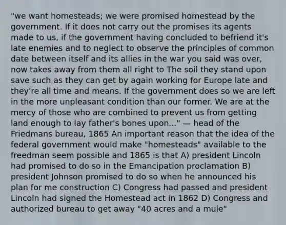 "we want homesteads; we were promised homestead by the government. If it does not carry out the promises its agents made to us, if the government having concluded to befriend it's late enemies and to neglect to observe the principles of common date between itself and its allies in the war you said was over, now takes away from them all right to The soil they stand upon save such as they can get by again working for Europe late and they're all time and means. If the government does so we are left in the more unpleasant condition than our former. We are at the mercy of those who are combined to prevent us from getting land enough to lay father's bones upon..." — head of the Friedmans bureau, 1865 An important reason that the idea of the federal government would make "homesteads" available to the freedman seem possible and 1865 is that A) president Lincoln had promised to do so in the Emancipation proclamation B) president Johnson promised to do so when he announced his plan for me construction C) Congress had passed and president Lincoln had signed the Homestead act in 1862 D) Congress and authorized bureau to get away "40 acres and a mule"