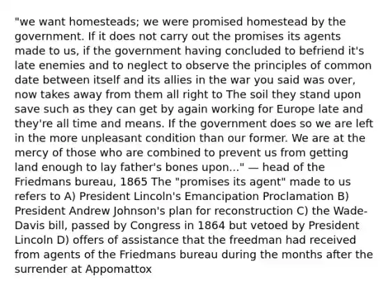 "we want homesteads; we were promised homestead by the government. If it does not carry out the promises its agents made to us, if the government having concluded to befriend it's late enemies and to neglect to observe the principles of common date between itself and its allies in the war you said was over, now takes away from them all right to The soil they stand upon save such as they can get by again working for Europe late and they're all time and means. If the government does so we are left in the more unpleasant condition than our former. We are at the mercy of those who are combined to prevent us from getting land enough to lay father's bones upon..." — head of the Friedmans bureau, 1865 The "promises its agent" made to us refers to A) President Lincoln's Emancipation Proclamation B) President Andrew Johnson's plan for reconstruction C) the Wade-Davis bill, passed by Congress in 1864 but vetoed by President Lincoln D) offers of assistance that the freedman had received from agents of the Friedmans bureau during the months after the surrender at Appomattox