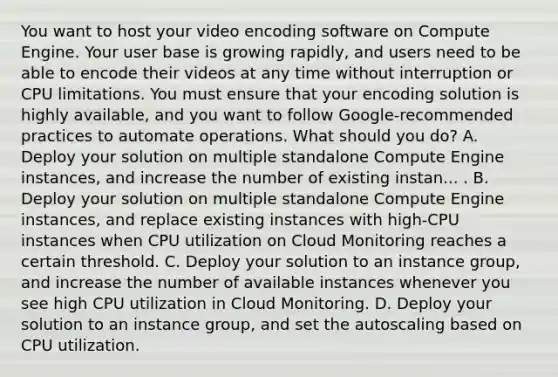 You want to host your video encoding software on Compute Engine. Your user base is growing rapidly, and users need to be able to encode their videos at any time without interruption or CPU limitations. You must ensure that your encoding solution is highly available, and you want to follow Google-recommended practices to automate operations. What should you do? A. Deploy your solution on multiple standalone Compute Engine instances, and increase the number of existing instan... . B. Deploy your solution on multiple standalone Compute Engine instances, and replace existing instances with high-CPU instances when CPU utilization on Cloud Monitoring reaches a certain threshold. C. Deploy your solution to an instance group, and increase the number of available instances whenever you see high CPU utilization in Cloud Monitoring. D. Deploy your solution to an instance group, and set the autoscaling based on CPU utilization.