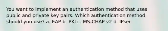 You want to implement an authentication method that uses public and private key pairs. Which authentication method should you use? a. EAP b. PKI c. MS-CHAP v2 d. IPsec