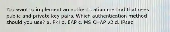 You want to implement an authentication method that uses public and private key pairs. Which authentication method should you use? a. PKI b. EAP c. MS-CHAP v2 d. IPsec