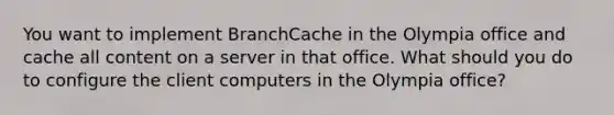 You want to implement BranchCache in the Olympia office and cache all content on a server in that office. What should you do to configure the client computers in the Olympia office?