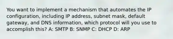 You want to implement a mechanism that automates the IP configuration, including IP address, subnet mask, default gateway, and DNS information, which protocol will you use to accomplish this? A: SMTP B: SNMP C: DHCP D: ARP