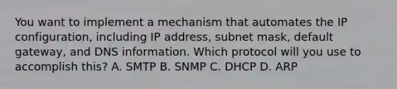 You want to implement a mechanism that automates the IP configuration, including IP address, subnet mask, default gateway, and DNS information. Which protocol will you use to accomplish this? A. SMTP B. SNMP C. DHCP D. ARP