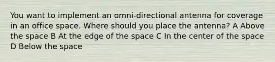 You want to implement an omni-directional antenna for coverage in an office space. Where should you place the antenna? A Above the space B At the edge of the space C In the center of the space D Below the space