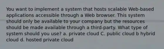 You want to implement a system that hosts scalable Web-based applications accessible through a Web browser. This system should only be available to your company but the resources should be made available through a third-party. What type of system should you use? a. private cloud C. public cloud b hybrid cloud d. hosted private cloud