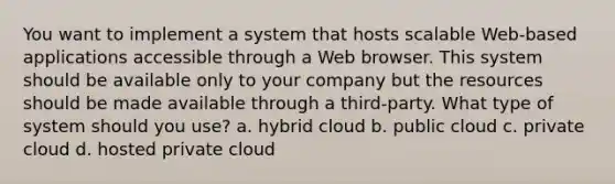 You want to implement a system that hosts scalable Web-based applications accessible through a Web browser. This system should be available only to your company but the resources should be made available through a third-party. What type of system should you use? a. hybrid cloud b. public cloud c. private cloud d. hosted private cloud