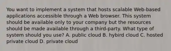 You want to implement a system that hosts scalable Web-based applications accessible through a Web browser. This system should be available only to your company but the resources should be made available through a third-party. What type of system should you use? A. public cloud B. hybird cloud C. hosted private cloud D. private cloud