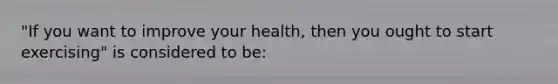 "If you want to improve your health, then you ought to start exercising" is considered to be: