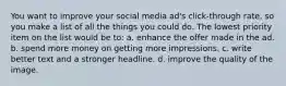 You want to improve your social media ad's click-through rate, so you make a list of all the things you could do. The lowest priority item on the list would be to: a. enhance the offer made in the ad. b. spend more money on getting more impressions. c. write better text and a stronger headline. d. improve the quality of the image.