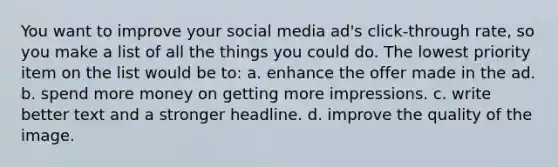 You want to improve your social media ad's click-through rate, so you make a list of all the things you could do. The lowest priority item on the list would be to: a. enhance the offer made in the ad. b. spend more money on getting more impressions. c. write better text and a stronger headline. d. improve the quality of the image.