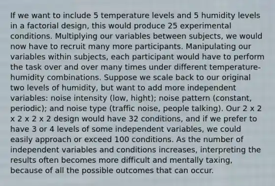 If we want to include 5 temperature levels and 5 humidity levels in a factorial design, this would produce 25 experimental conditions. Multiplying our variables between subjects, we would now have to recruit many more participants. Manipulating our variables within subjects, each participant would have to perform the task over and over many times under different temperature-humidity combinations. Suppose we scale back to our original two levels of humidity, but want to add more independent variables: noise intensity (low, hight); noise pattern (constant, periodic); and noise type (traffic noise, people talking). Our 2 x 2 x 2 x 2 x 2 design would have 32 conditions, and if we prefer to have 3 or 4 levels of some independent variables, we could easily approach or exceed 100 conditions. As the number of independent variables and conditions increases, interpreting the results often becomes more difficult and mentally taxing, because of all the possible outcomes that can occur.