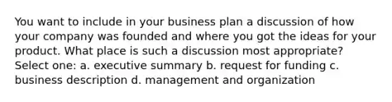 You want to include in your business plan a discussion of how your company was founded and where you got the ideas for your product. What place is such a discussion most appropriate? Select one: a. executive summary b. request for funding c. business description d. management and organization