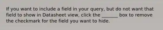 If you want to include a field in your query, but do not want that field to show in Datasheet view, click the _______ box to remove the checkmark for the field you want to hide.