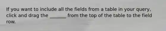 If you want to include all the fields from a table in your query, click and drag the _______ from the top of the table to the field row.