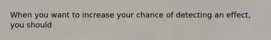 When you want to increase your chance of detecting an effect, you should