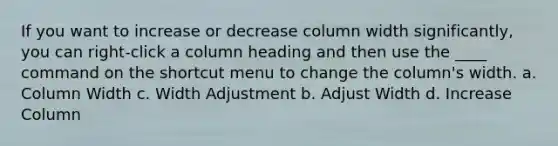 If you want to increase or decrease column width significantly, you can right-click a column heading and then use the ____ command on the shortcut menu to change the column's width. a. Column Width c. Width Adjustment b. Adjust Width d. Increase Column