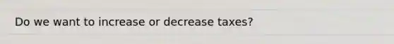 Do we want to increase or decrease taxes?