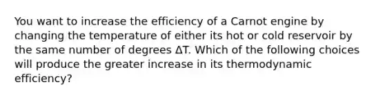 You want to increase the efficiency of a Carnot engine by changing the temperature of either its hot or cold reservoir by the same number of degrees ΔT. Which of the following choices will produce the greater increase in its thermodynamic efficiency?