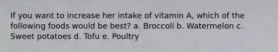 If you want to increase her intake of vitamin A, which of the following foods would be best? a. Broccoli b. Watermelon c. Sweet potatoes d. Tofu e. Poultry