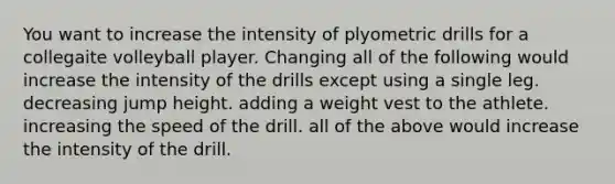 You want to increase the intensity of plyometric drills for a collegaite volleyball player. Changing all of the following would increase the intensity of the drills except using a single leg. decreasing jump height. adding a weight vest to the athlete. increasing the speed of the drill. all of the above would increase the intensity of the drill.