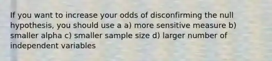 If you want to increase your odds of disconfirming the null hypothesis, you should use a a) more sensitive measure b) smaller alpha c) smaller sample size d) larger number of independent variables