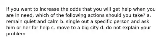 If you want to increase the odds that you will get help when you are in need, which of the following actions should you take? a. remain quiet and calm b. single out a specific person and ask him or her for help c. move to a big city d. do not explain your problem