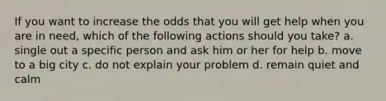 If you want to increase the odds that you will get help when you are in need, which of the following actions should you take? a. single out a specific person and ask him or her for help b. move to a big city c. do not explain your problem d. remain quiet and calm