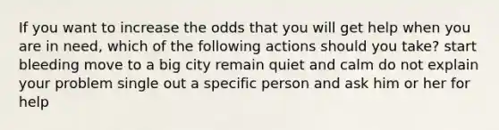 If you want to increase the odds that you will get help when you are in need, which of the following actions should you take? start bleeding move to a big city remain quiet and calm do not explain your problem single out a specific person and ask him or her for help