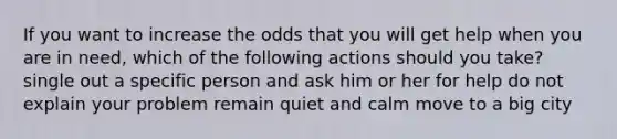 If you want to increase the odds that you will get help when you are in need, which of the following actions should you take? single out a specific person and ask him or her for help do not explain your problem remain quiet and calm move to a big city