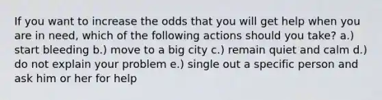 If you want to increase the odds that you will get help when you are in need, which of the following actions should you take? a.) start bleeding b.) move to a big city c.) remain quiet and calm d.) do not explain your problem e.) single out a specific person and ask him or her for help