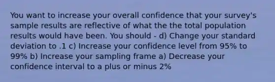 You want to increase your overall confidence that your survey's sample results are reflective of what the the total population results would have been. You should - d) Change your standard deviation to .1 c) Increase your confidence level from 95% to 99% b) Increase your sampling frame a) Decrease your confidence interval to a plus or minus 2%