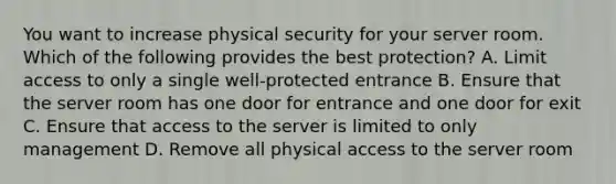 You want to increase physical security for your server room. Which of the following provides the best protection? A. Limit access to only a single well-protected entrance B. Ensure that the server room has one door for entrance and one door for exit C. Ensure that access to the server is limited to only management D. Remove all physical access to the server room