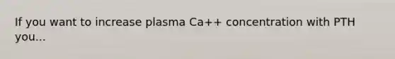 If you want to increase plasma Ca++ concentration with PTH you...