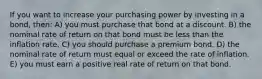 If you want to increase your purchasing power by investing in a bond, then: A) you must purchase that bond at a discount. B) the nominal rate of return on that bond must be less than the inflation rate. C) you should purchase a premium bond. D) the nominal rate of return must equal or exceed the rate of inflation. E) you must earn a positive real rate of return on that bond.