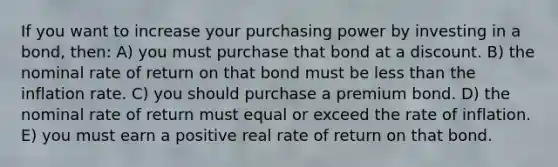 If you want to increase your purchasing power by investing in a bond, then: A) you must purchase that bond at a discount. B) the nominal rate of return on that bond must be less than the inflation rate. C) you should purchase a premium bond. D) the nominal rate of return must equal or exceed the rate of inflation. E) you must earn a positive real rate of return on that bond.