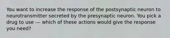 You want to increase the response of the postsynaptic neuron to neurotransmitter secreted by the presynaptic neuron. You pick a drug to use --- which of these actions would give the response you need?