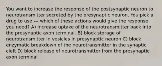 You want to increase the response of the postsynaptic neuron to neurotransmitter secreted by the presynaptic neuron. You pick a drug to use --- which of these actions would give the response you need? A) increase uptake of the neurotransmitter back into the presynaptic axon terminal. B) block storage of neurotransmitter in vesicles in presynaptic neuron C) block enzymatic breakdown of the neurotransmitter in the synaptic cleft D) block release of neurotransmitter from the presynaptic axon terminal